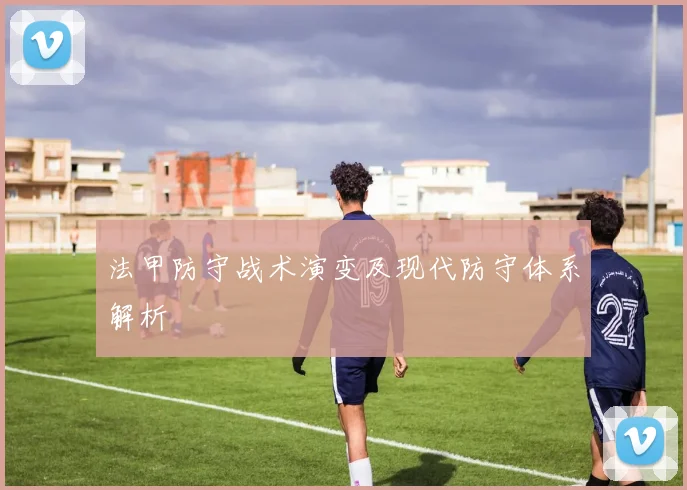 法甲防守战术演变及现代防守体系解析