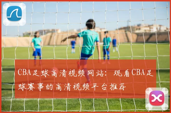 CBA足球高清视频网站:观看CBA足球赛事的高清视频平台推荐