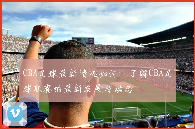 CBA足球最新情况如何：了解CBA足球联赛的最新发展与动态