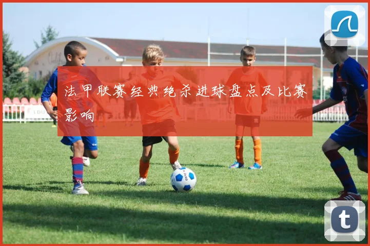 法甲联赛经典绝杀进球盘点及比赛影响