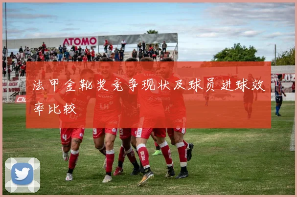 法甲金靴奖竞争现状及球员进球效率比较
