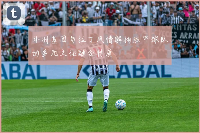 非洲基因与拉丁风情解构法甲球队的多元文化融合特质